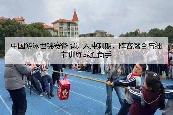 中国游泳世锦赛备战进入冲刺期，阵容磨合与细节训练成胜负手